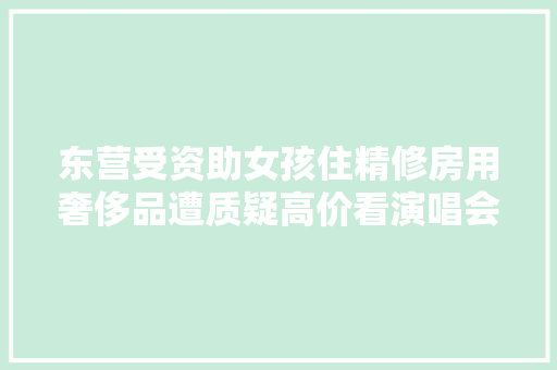 东营受资助女孩住精修房用奢侈品遭质疑高价看演唱会官方回应 汽车知识