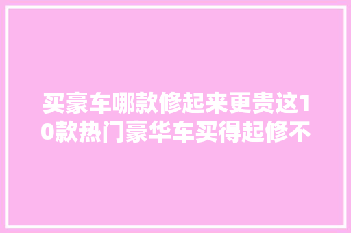 买豪车哪款修起来更贵这10款热门豪华车买得起修不起