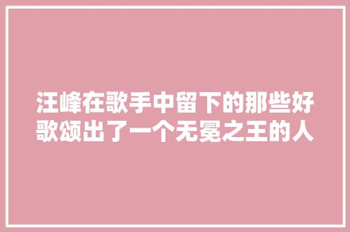 汪峰在歌手中留下的那些好歌颂出了一个无冕之王的人生