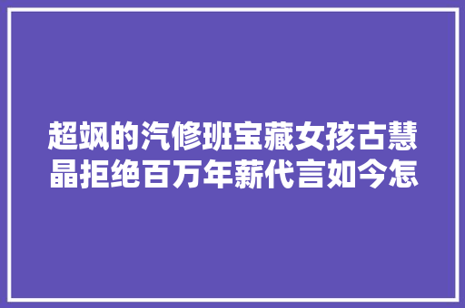 超飒的汽修班宝藏女孩古慧晶拒绝百万年薪代言如今怎么样了