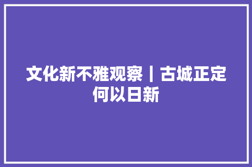 文化新不雅观察｜古城正定何以日新