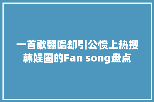 一首歌翻唱却引公愤上热搜韩娱圈的Fan song盘点