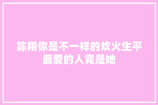 陈翔你是不一样的炊火生平最爱的人竟是她