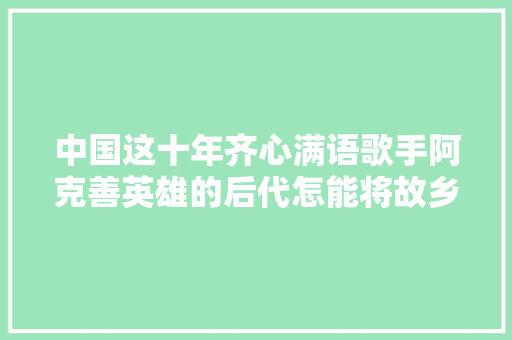 中国这十年齐心满语歌手阿克善英雄的后代怎能将故乡遗忘