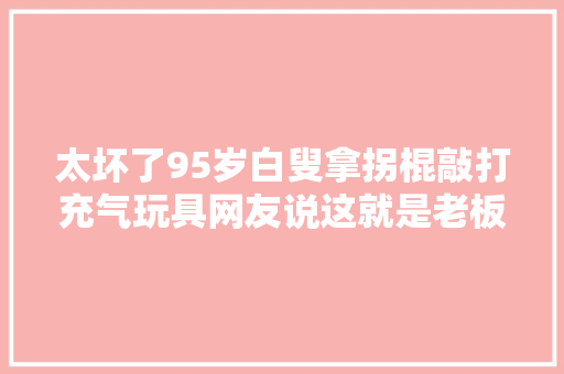 太坏了95岁白叟拿拐棍敲打充气玩具网友说这就是老板纰谬了