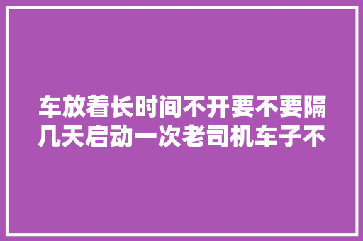 车放着长时间不开要不要隔几天启动一次老司机车子不坏才怪