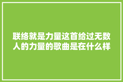 联络就是力量这首给过无数人的力量的歌曲是在什么样的情境下创作出来的吗