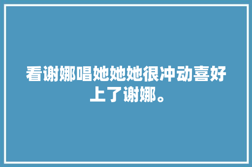 看谢娜唱她她她很冲动喜好上了谢娜。
