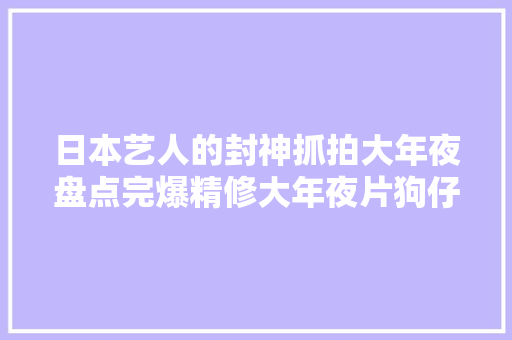日本艺人的封神抓拍大年夜盘点完爆精修大年夜片狗仔们真的很会…