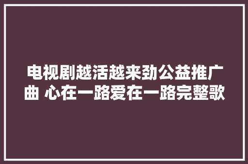 电视剧越活越来劲公益推广曲 心在一路爱在一路完整歌词介绍
