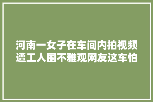 河南一女子在车间内拍视频遭工人围不雅观网友这车怕是修不好了 汽车知识