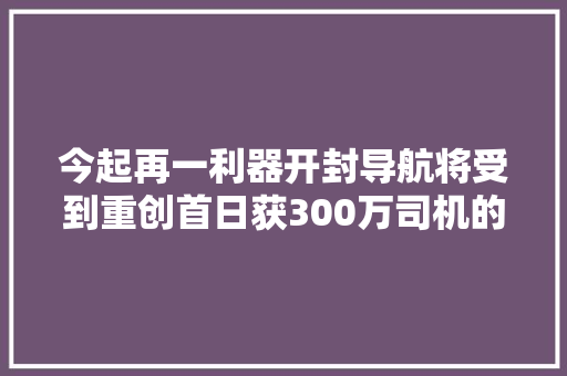 今起再一利器开封导航将受到重创首日获300万司机的应用