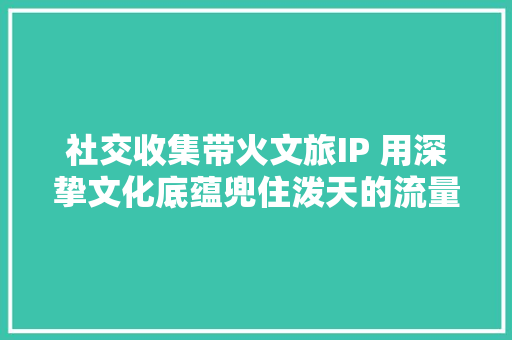 社交收集带火文旅IP 用深挚文化底蕴兜住泼天的流量