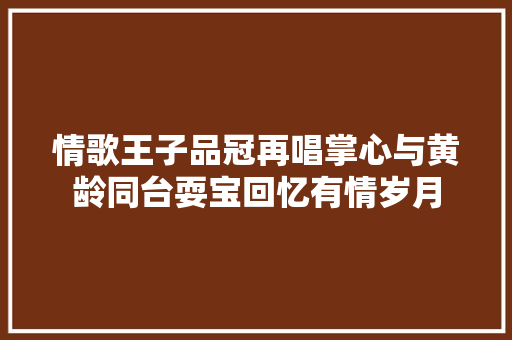 情歌王子品冠再唱掌心与黄龄同台耍宝回忆有情岁月