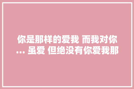 你是那样的爱我 而我对你… 虽爱 但绝没有你爱我那么多
