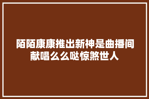 陌陌康康推出新神是曲播间献唱么么哒惊煞世人