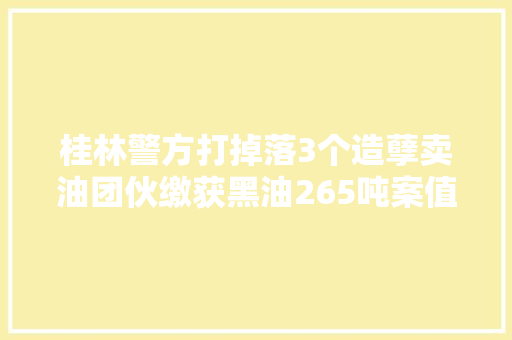 桂林警方打掉落3个造孽卖油团伙缴获黑油265吨案值切切