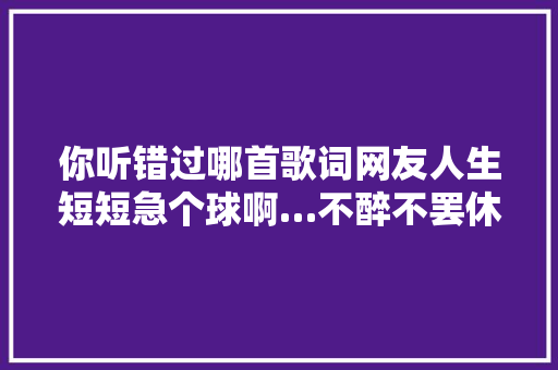 你听错过哪首歌词网友人生短短急个球啊…不醉不罢休