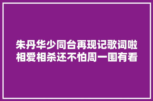 朱丹华少同台再现记歌词啦相爱相杀还不怕周一围有看法