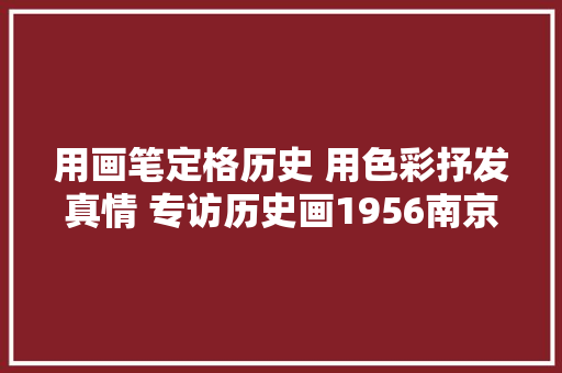 用画笔定格历史 用色彩抒发真情 专访历史画1956南京毛主席来到十月村的作者时卫平