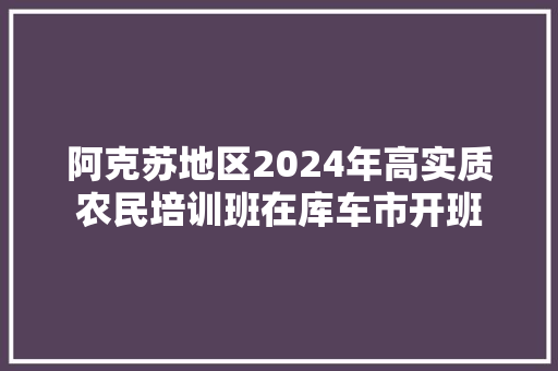 阿克苏地区2024年高实质农民培训班在库车市开班