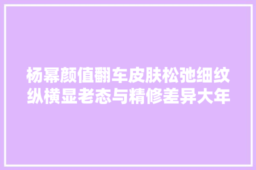 杨幂颜值翻车皮肤松弛细纹纵横显老态与精修差异大年夜被嘲照骗
