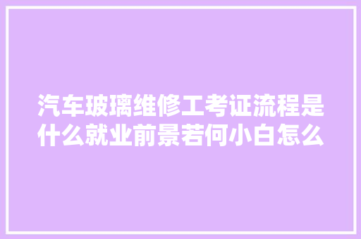 汽车玻璃维修工考证流程是什么就业前景若何小白怎么快速拿证