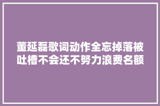 董延磊歌词动作全忘掉落被吐槽不会还不努力浪费名额