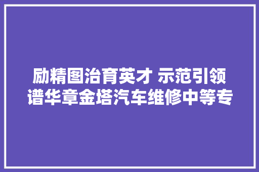 励精图治育英才 示范引领谱华章金塔汽车维修中等专业黉舍培植省级示范校工作纪实