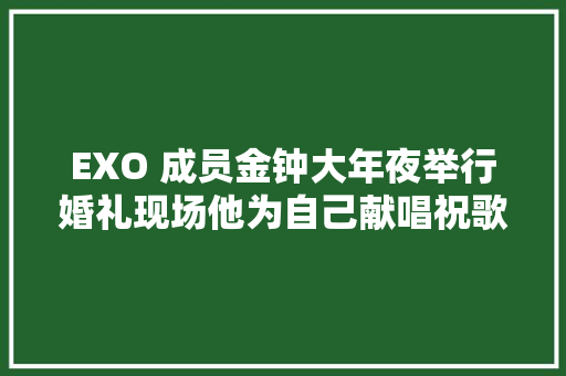 EXO 成员金钟大年夜举行婚礼现场他为自己献唱祝歌Best Luck