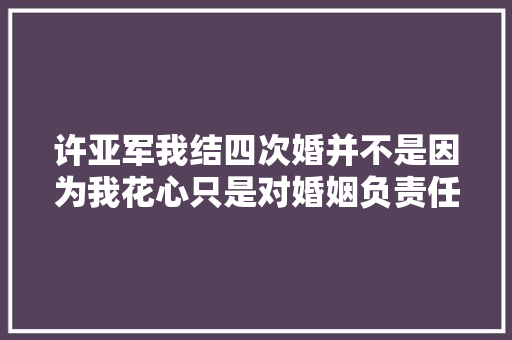 许亚军我结四次婚并不是因为我花心只是对婚姻负责任