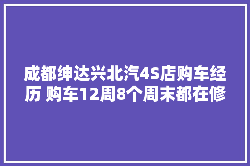 成都绅达兴北汽4S店购车经历 购车12周8个周末都在修