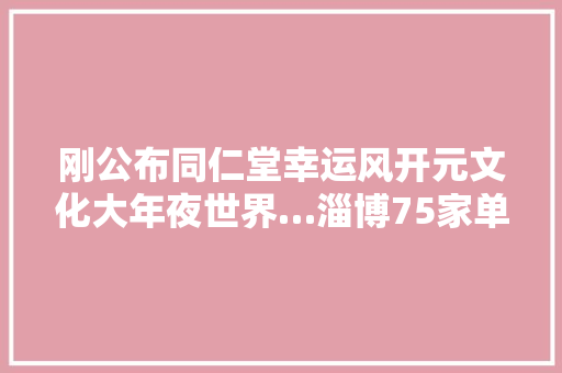 刚公布同仁堂幸运风开元文化大年夜世界…淄博75家单位上了这个名单