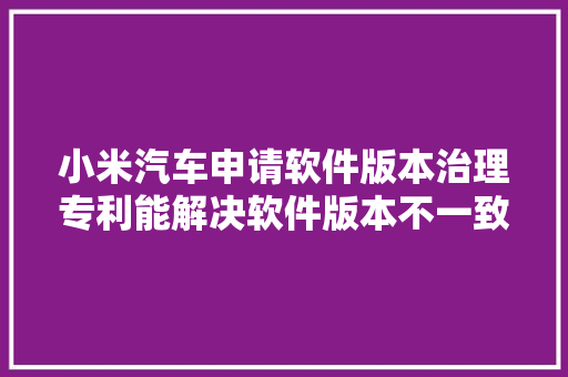 小米汽车申请软件版本治理专利能解决软件版本不一致导致的控制请求响应失落败或异常问题