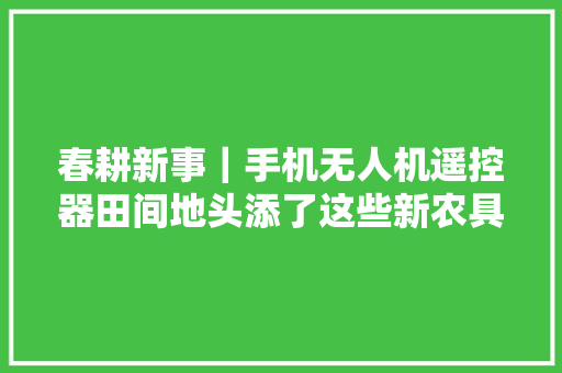 春耕新事｜手机无人机遥控器田间地头添了这些新农具