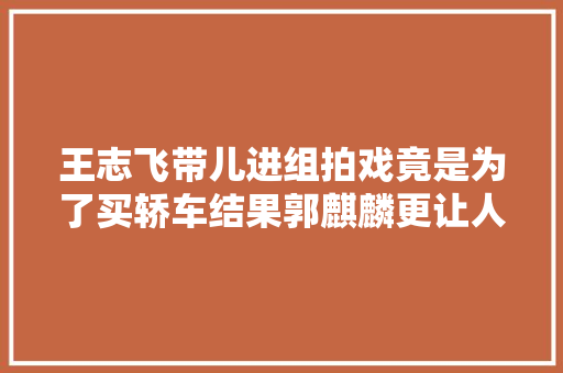 王志飞带儿进组拍戏竟是为了买轿车结果郭麒麟更让人弗成思议