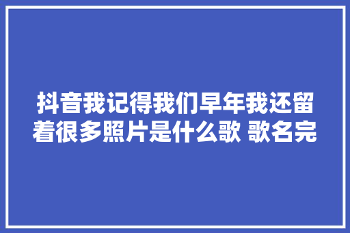 抖音我记得我们早年我还留着很多照片是什么歌 歌名完整歌词