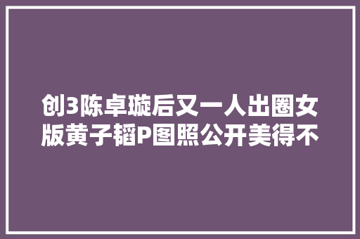 创3陈卓璇后又一人出圈女版黄子韬P图照公开美得不敢认
