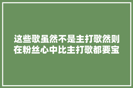 这些歌虽然不是主打歌然则在粉丝心中比主打歌都要宝贵