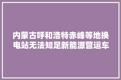 内蒙古呼和浩特赤峰等地换电站无法知足新能源营运车辆需求  若何打通换电最后一公里