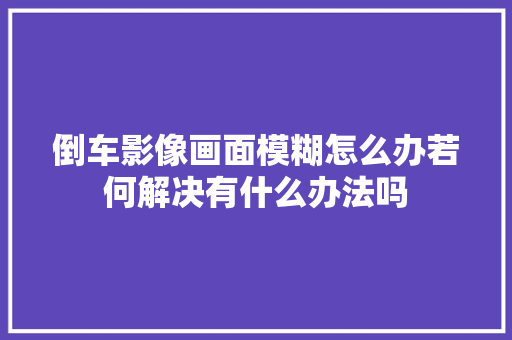 倒车影像画面模糊怎么办若何解决有什么办法吗
