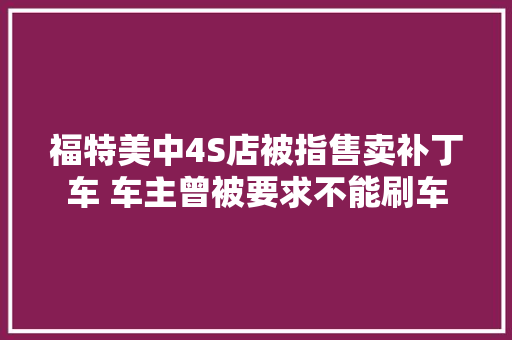 福特美中4S店被指售卖补丁车 车主曾被要求不能刷车