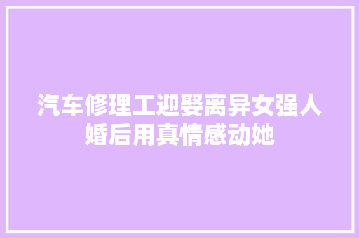 汽车修理工迎娶离异女强人婚后用真情感动她