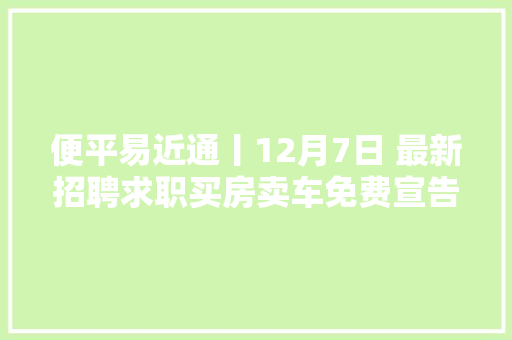 便平易近通丨12月7日 最新招聘求职买房卖车免费宣告