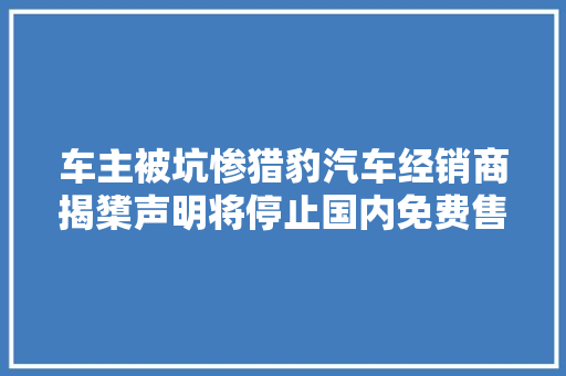 车主被坑惨猎豹汽车经销商揭橥声明将停止国内免费售后维保做事