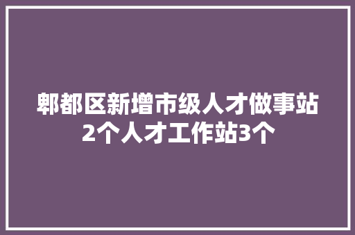 郫都区新增市级人才做事站2个人才工作站3个
