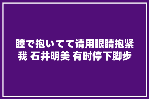 瞳で抱いてて请用眼睛抱紧我 石井明美 有时停下脚步