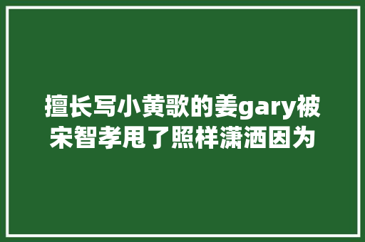 擅长写小黄歌的姜gary被宋智孝甩了照样潇洒因为