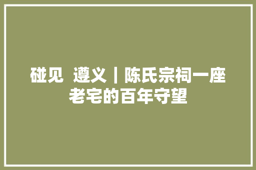 碰见  遵义｜陈氏宗祠一座老宅的百年守望