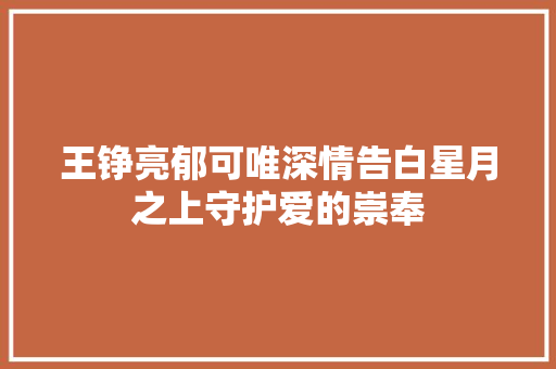 王铮亮郁可唯深情告白星月之上守护爱的崇奉